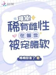 难顶!稀有雌性在兽世被宠腰软 难顶!稀有雌性在兽世被宠腰软