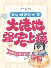 兽世娇娇超好孕,大佬他强宠上瘾 兽世娇娇超好孕,大佬他强宠上瘾